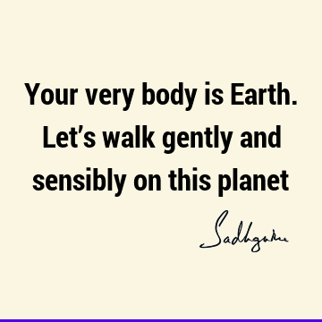 Your very body is Earth. Let’s walk gently and sensibly on this