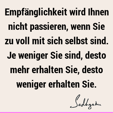 Empfänglichkeit wird Ihnen nicht passieren, wenn Sie zu voll mit sich selbst sind. Je weniger Sie sind, desto mehr erhalten Sie, desto weniger erhalten S