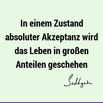 In einem Zustand absoluter Akzeptanz wird das Leben in großen Anteilen