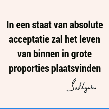 In een staat van absolute acceptatie zal het leven van binnen in grote proporties