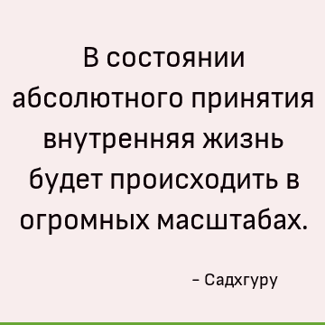В состоянии абсолютного принятия внутренняя жизнь будет происходить в огромных масштабах