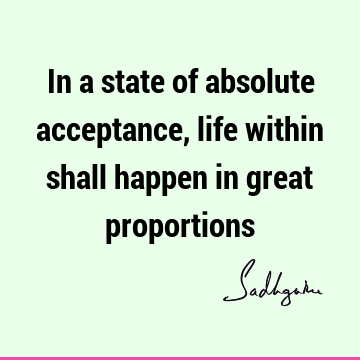 In a state of absolute acceptance, life within shall happen in great