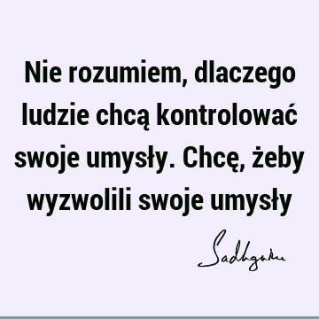 Nie rozumiem, dlaczego ludzie chcą kontrolować swoje umysły. Chcę, żeby wyzwolili swoje umysł