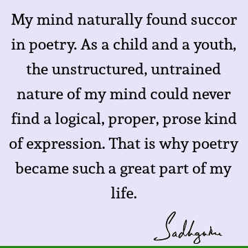 My mind naturally found succor in poetry. As a child and a youth, the unstructured, untrained nature of my mind could never find a logical, proper, prose kind