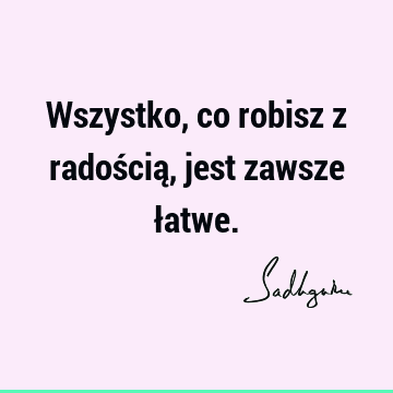 Wszystko, co robisz z radością, jest zawsze ł