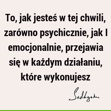 To, jak jesteś w tej chwili, zarówno psychicznie, jak i emocjonalnie, przejawia się w każdym działaniu, które