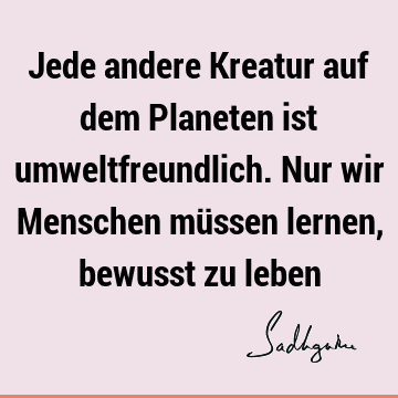 Jede andere Kreatur auf dem Planeten ist umweltfreundlich. Nur wir Menschen müssen lernen, bewusst zu