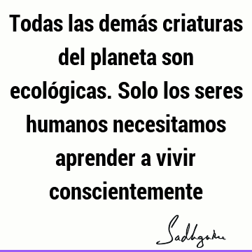 Todas las demás criaturas del planeta son ecológicas. Solo los seres humanos necesitamos aprender a vivir