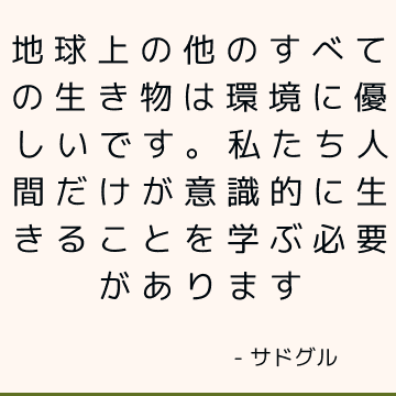 地球上の他のすべての生き物は環境に優しいです。 私たち人間だけが意識的に生きることを学ぶ必要があります