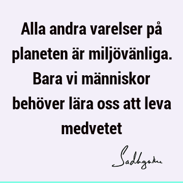 Alla andra varelser på planeten är miljövänliga. Bara vi människor behöver lära oss att leva