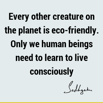 Every other creature on the planet is eco-friendly. Only we human beings need to learn to live