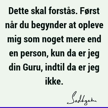 Dette skal forstås. Først når du begynder at opleve mig som noget mere end en person, kun da er jeg din Guru, indtil da er jeg