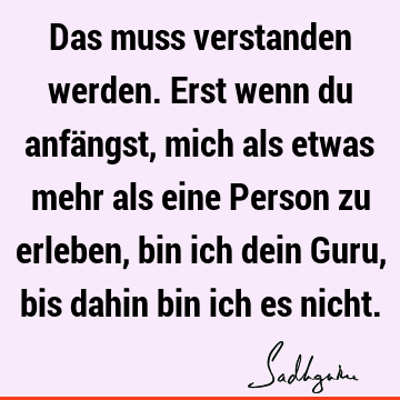 Das muss verstanden werden. Erst wenn du anfängst, mich als etwas mehr als eine Person zu erleben, bin ich dein Guru, bis dahin bin ich es