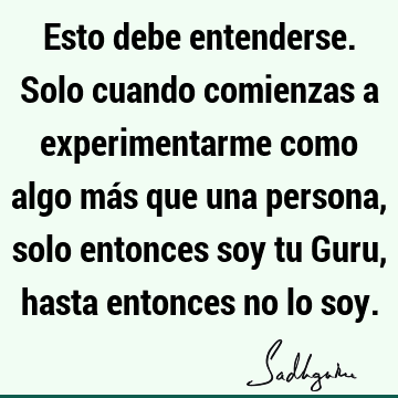 Esto debe entenderse. Solo cuando comienzas a experimentarme como algo más que una persona, solo entonces soy tu Guru, hasta entonces no lo