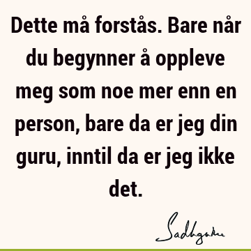 Dette må forstås. Bare når du begynner å oppleve meg som noe mer enn en person, bare da er jeg din guru, inntil da er jeg ikke