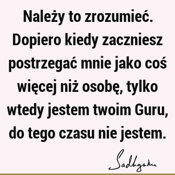 Należy to zrozumieć. Dopiero kiedy zaczniesz postrzegać mnie jako coś więcej niż osobę, tylko wtedy jestem twoim Guru, do tego czasu nie