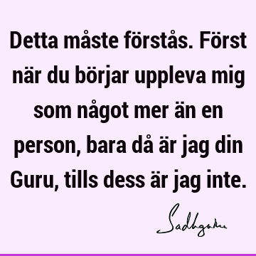 Detta måste förstås. Först när du börjar uppleva mig som något mer än en person, bara då är jag din Guru, tills dess är jag