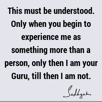 This must be understood. Only when you begin to experience me as something more than a person, only then I am your Guru, till then I am