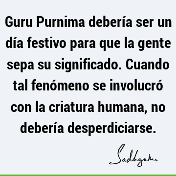 Guru Purnima debería ser un día festivo para que la gente sepa su significado. Cuando tal fenómeno se involucró con la criatura humana, no debería