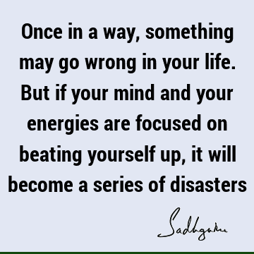 Once in a way, something may go wrong in your life. But if your mind and your energies are focused on beating yourself up, it will become a series of