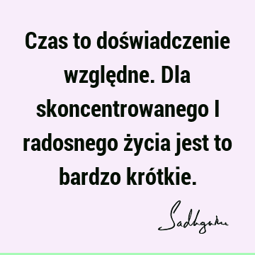 Czas to doświadczenie względne. Dla skoncentrowanego i radosnego życia jest to bardzo kró