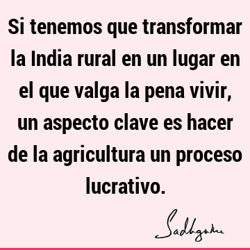 Si tenemos que transformar la India rural en un lugar en el que valga la pena vivir, un aspecto clave es hacer de la agricultura un proceso