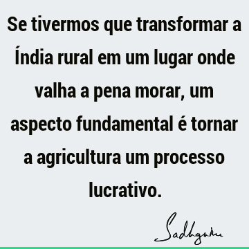 Se tivermos que transformar a Índia rural em um lugar onde valha a pena morar, um aspecto fundamental é tornar a agricultura um processo