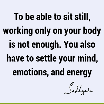 To be able to sit still, working only on your body is not enough. You also have to settle your mind, emotions, and