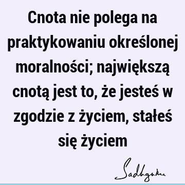 Cnota nie polega na praktykowaniu określonej moralności; największą cnotą jest to, że jesteś w zgodzie z życiem, stałeś się ż