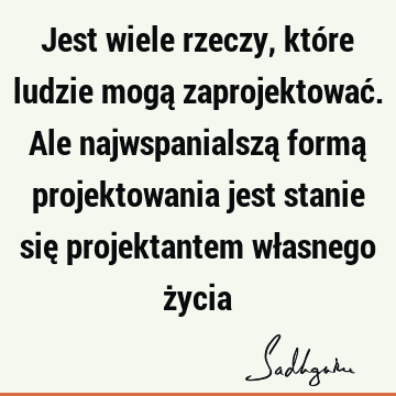 Jest wiele rzeczy, które ludzie mogą zaprojektować. Ale najwspanialszą formą projektowania jest stanie się projektantem własnego ż