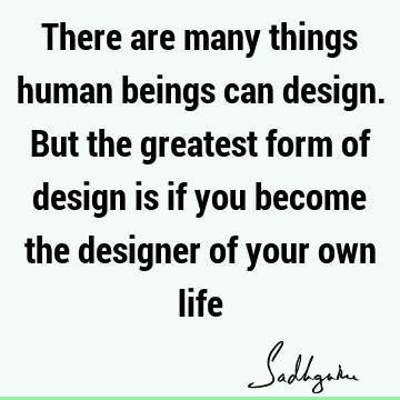 There are many things human beings can design. But the greatest form of design is if you become the designer of your own