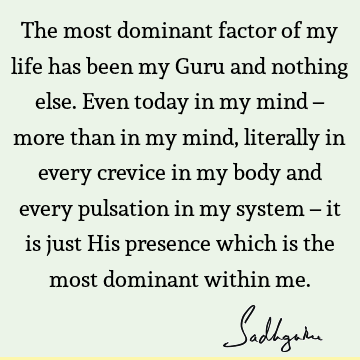 The most dominant factor of my life has been my Guru and nothing else. Even today in my mind – more than in my mind, literally in every crevice in my body and