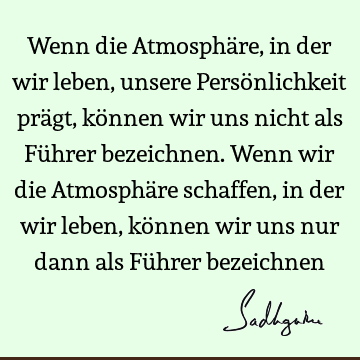 Wenn die Atmosphäre, in der wir leben, unsere Persönlichkeit prägt, können wir uns nicht als Führer bezeichnen. Wenn wir die Atmosphäre schaffen, in der wir