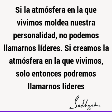 Si la atmósfera en la que vivimos moldea nuestra personalidad, no podemos llamarnos líderes. Si creamos la atmósfera en la que vivimos, solo entonces podremos