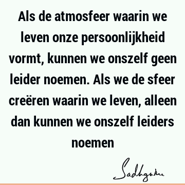 Als de atmosfeer waarin we leven onze persoonlijkheid vormt, kunnen we onszelf geen leider noemen. Als we de sfeer creëren waarin we leven, alleen dan kunnen