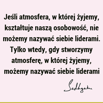 Jeśli atmosfera, w której żyjemy, kształtuje naszą osobowość, nie możemy nazywać siebie liderami. Tylko wtedy, gdy stworzymy atmosferę, w której żyjemy, możemy