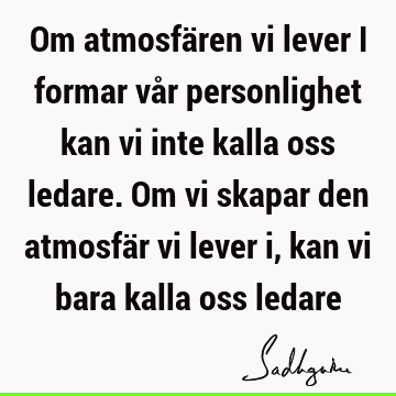 Om atmosfären vi lever i formar vår personlighet kan vi inte kalla oss ledare. Om vi skapar den atmosfär vi lever i, kan vi bara kalla oss