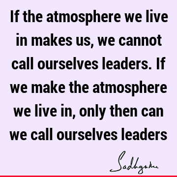 If the atmosphere we live in makes us, we cannot call ourselves leaders.  If we make the atmosphere we live in, only then can we call ourselves