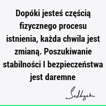 Dopóki jesteś częścią fizycznego procesu istnienia, każda chwila jest zmianą. Poszukiwanie stabilności i bezpieczeństwa jest