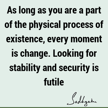 As long as you are a part of the physical process of existence, every moment is change. Looking for stability and security is