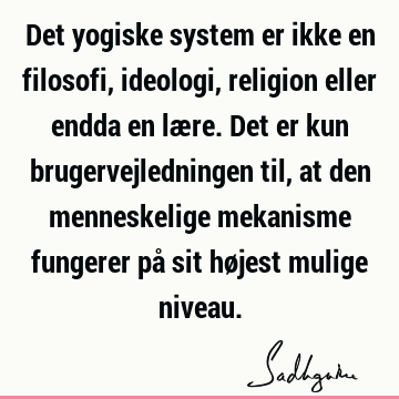 Det yogiske system er ikke en filosofi, ideologi, religion eller endda en lære. Det er kun brugervejledningen til, at den menneskelige mekanisme fungerer på