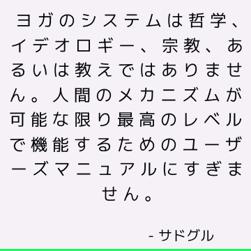 ヨガのシステムは哲学、イデオロギー、宗教、あるいは教えではありません。 人間のメカニズムが可能な限り最高のレベルで機能するためのユーザーズマニュアルにすぎません。