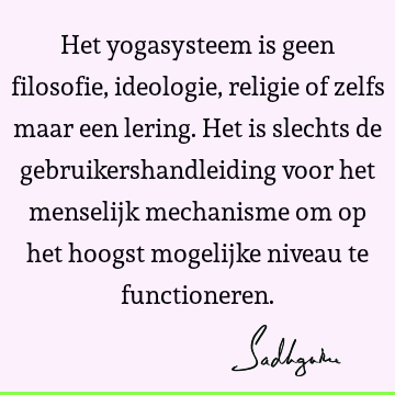 Het yogasysteem is geen filosofie, ideologie, religie of zelfs maar een lering. Het is slechts de gebruikershandleiding voor het menselijk mechanisme om op het