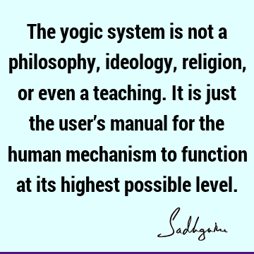 The yogic system is not a philosophy, ideology, religion, or even a teaching. It is just the user’s manual for the human mechanism to function at its highest