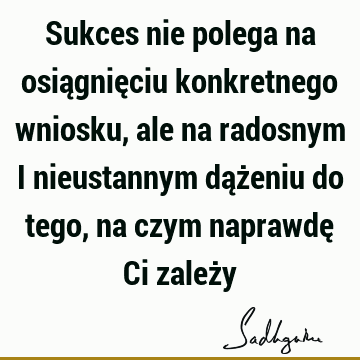 Sukces nie polega na osiągnięciu konkretnego wniosku, ale na radosnym i nieustannym dążeniu do tego, na czym naprawdę Ci zależ