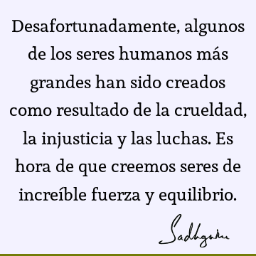 Desafortunadamente, algunos de los seres humanos más grandes han sido creados como resultado de la crueldad, la injusticia y las luchas. Es hora de que creemos