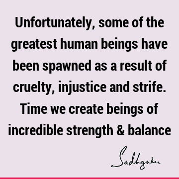 Unfortunately, some of the greatest human beings have been spawned as a result of cruelty, injustice and strife. Time we create beings of incredible strength &