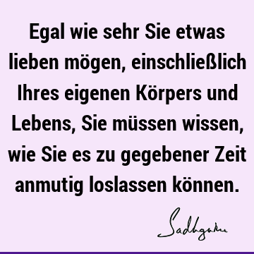 Egal wie sehr Sie etwas lieben mögen, einschließlich Ihres eigenen Körpers und Lebens, Sie müssen wissen, wie Sie es zu gegebener Zeit anmutig loslassen kö