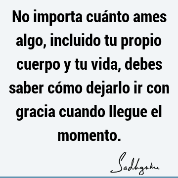 No importa cuánto ames algo, incluido tu propio cuerpo y tu vida, debes saber cómo dejarlo ir con gracia cuando llegue el