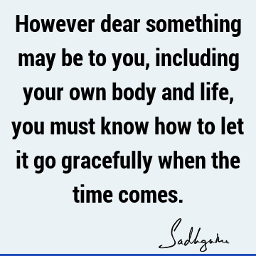 However dear something may be to you, including your own body and life, you must know how to let it go gracefully when the time